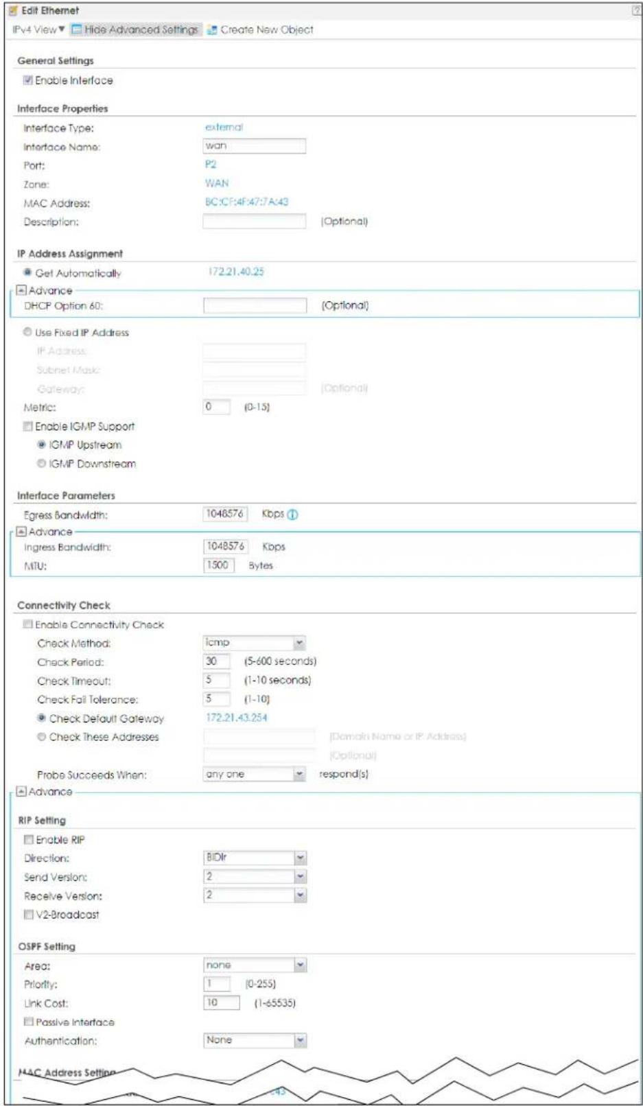 Edit Ethernet IPv4 View ▼ Hide Advanced Settings ▼ Create New Object General Settings ■ Enable Interface Interface Properties Interface Type: external Interface Name: wan Port: P2 Zone: WAN MAC Address: BC:CF:4F:47:7A:43 Description: [Optional] IP Address Assignment ● Get Automatically 172.21.40.25 ■ Advance DHCP Option 60: [Optional] ○ Use Fixed IP Address IP Address: Subnet Mask: Gateway: Metric: 0 (0-13) ○ Enable IGMP Support ● IGMP Upstream ○ IGMP Downstream Interface Parameters Egress Bandwidth: 1048576 Kbps ? ■ Advance Ingress Bandwidth: 1048576 Kbps MTU: 1500 Bytes Connectivity Check ■ Enable Connectivity Check Check Method: icmp Check Period: 30 (5-600 seconds) Check Timeout: 5 (1-10 seconds) Check Fail Tolerance: 5 (1-10) ● Check Default Gateway 172.21.43.254 ○ Check These Addresses [Domain Name or IP Address] Probe Succeeds When: any one respond(s) ■ Advance RIP Setting ■ Enable RIP Direction: BiDir Send Version: 2 Receive Version: 2 □ V2-Broadcast OSPF Setting Area: none Priority: 1 (0-255) Link Cost: 10 (1-65535) □ Passive Interface Authentication: None MAC Address Setting