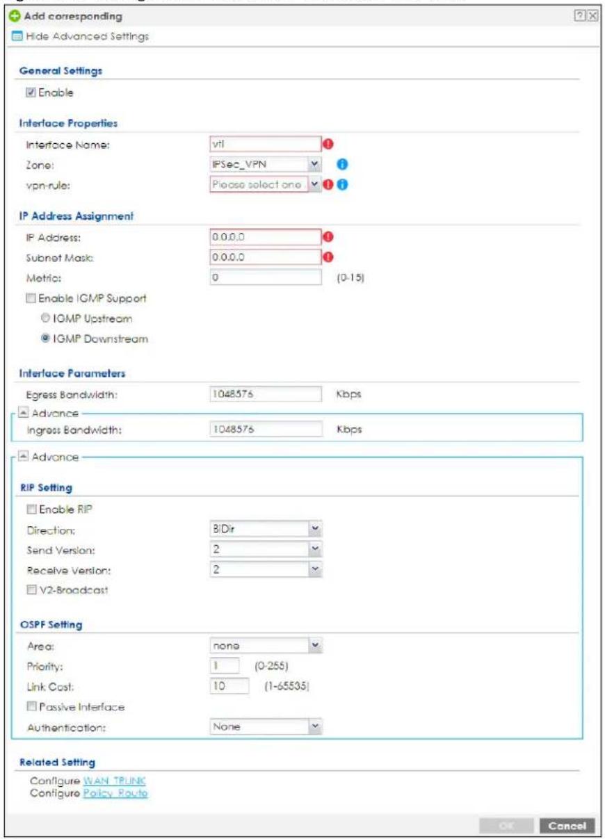 Add corresponding Hide Advanced Settings General Settings Enable Interface Properties Interface Name: vti Zone: IFSec_VPN vpn-rule: Please select one IP Address Assignment IP Address: 0.0.0.0 Subnet Mask: 0.0.0.0 Metric: 0 (0-15) Enable IGMP Support IGMP Upstream IGMP Downstream Interface Parameters Egress Bandwidth: 1048576 Kbps Advance Ingress Bandwidth: 1048576 Kbps Advance RIP Setting Enable RIP Direction: B/Dir Send Version: 2 Receive Version: 2 V2-Broadcast OSPF Setting Area: none Priority: 1 (0-255) Link Cost: 10 (1-65535) Passive Interface Authentication: None Related Setting Configure WAN TRUNK Configure Policy Route OK Cancel