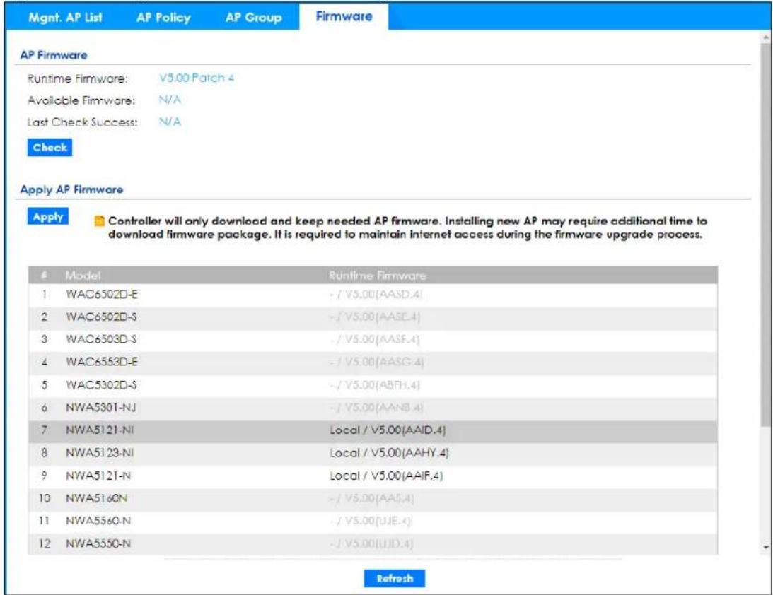 Mgmt. AP List AP Policy AP Group Firmware AP Firmware Runtime Firmware: V5.00 Patch 4 Available Firmware: N/A Last Check Success: N/A Check Apply AP Firmware Apply Controller will only download and keep needed AP firmware. Installing new AP may require additional time to download firmware package. It is required to maintain internet access during the firmware upgrade process. Model Runtime Firmware 1 WAC6502D-E -/V5.00(AASD.4) 2 WAC6502D-S -/V5.00(AASE.4) 3 WAC6503D-S -/V5.00(AASF.4) 4 WAC6553D-E -/V5.00(AASG.4) 5 WAC5302D-S -/V5.00(ABFH.4) 6 NWA5301-NJ -/V5.00(AANB.4) 7 NWA5121-NI Local / V5.00(AAID.4) 8 NWA5123-NI Local / V5.00(AAHY.4) 9 NWA5121-N Local / V5.00(AAIF.4) 10 NWA516ON -/V5.00(AA5.4) 11 NWA556O-N -/V5.00(UJE.4) 12 NWA555O-N -/V5.00(UJD.4) Refresh