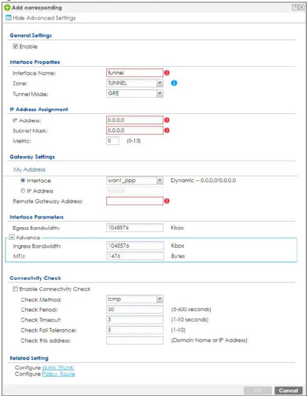 Add corresponding Hide Advanced Settings General Settings Enable Interface Properties Interface Name: tunnel Zone: TUNNEL Tunnel Mode: GRE IP Address Assignment IP Address: 0.0.0.0 Subnet Mask: 0.0.0.0 Metric: 0 (0-15) Gateway Settings My Address Interface wan1_ppp Dynamic -- 0.0.0.0/0.0.0.0 IP Address 0.0.0.0 Remote Gateway Address: Interface Parameters Egress Bandwidth: 1048576 Kbps Advance Ingress Bandwidth: 1048576 Kbps MTU: 1476 Bytes Connectivity Check Enable Connectivity Check Check Method: icmp Check Period: 30 (5-600 seconds) Check Timeout: 5 (1-10 seconds) Check Fail Tolerance: 5 (1-10) Check this address: (Domain Name or IP Address) Related Setting Configure WAN TRUNK Configure Policy Route OK Cancel