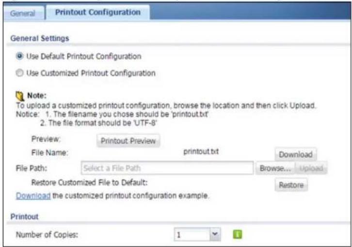 General Printout Configuration General Settings Use Default Printout Configuration Use Customized Printout Configuration Note: To upload a customized printout configuration, browse the location and then click Upload. Notice: 1. The filename you chose should be 'printout.txt' 2. The file format should be 'UTF-8' Preview: Printout Preview File Name: printout.txt Download File Path: Select a File Path Browse... Upload Restore Customized File to Default: Restore Download the customized printout configuration example. Printout Number of Copies: 1
