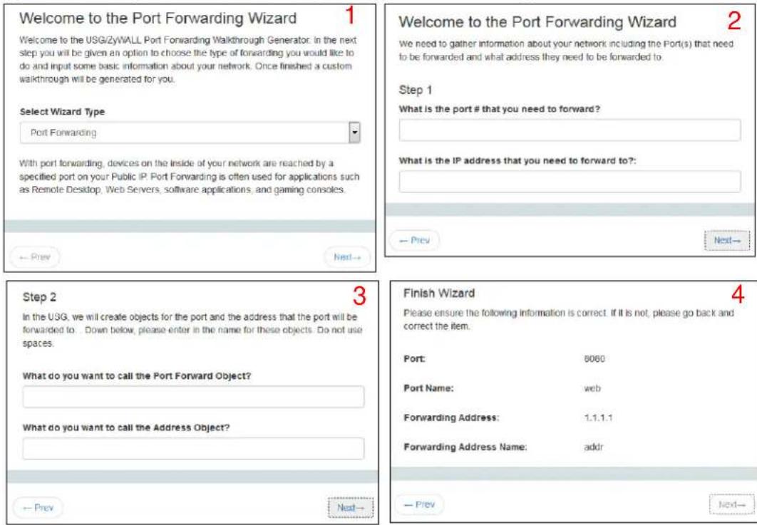Welcome to the Port Forwarding Wizard 1 Welcome to the USG/ZyWALL Port Forwarding Walkthrough Generator. In the next step you will be given an option to choose the type of forwarding you would like to do and input some basic information about your network. Once finished a custom walkthrough will be generated for you. Select Wizard Type Port Forwarding With port forwarding, devices on the inside of your network are reached by a specified port on your Public IP. Port Forwarding is often used for applications such as Remote Desktop, Web Servers, software applications, and gaming consoles. Step 1 What is the port # that you need to forward? What is the IP address that you need to forward to?: Step 2 In the USG, we will create objects for the port and the address that the port will be forwarded to. Down below, please enter in the name for these objects. Do not use spaces. What do you want to call the Port Forward Object? What do you want to call the Address Object? Finish Wizard Please ensure the following information is correct. If it is not, please go back and correct the item. Port: 8060 Port Name: web Forwarding Address: 1.1.1.1 Forwarding Address Name: addr → Prev Next→ → Prev Next→