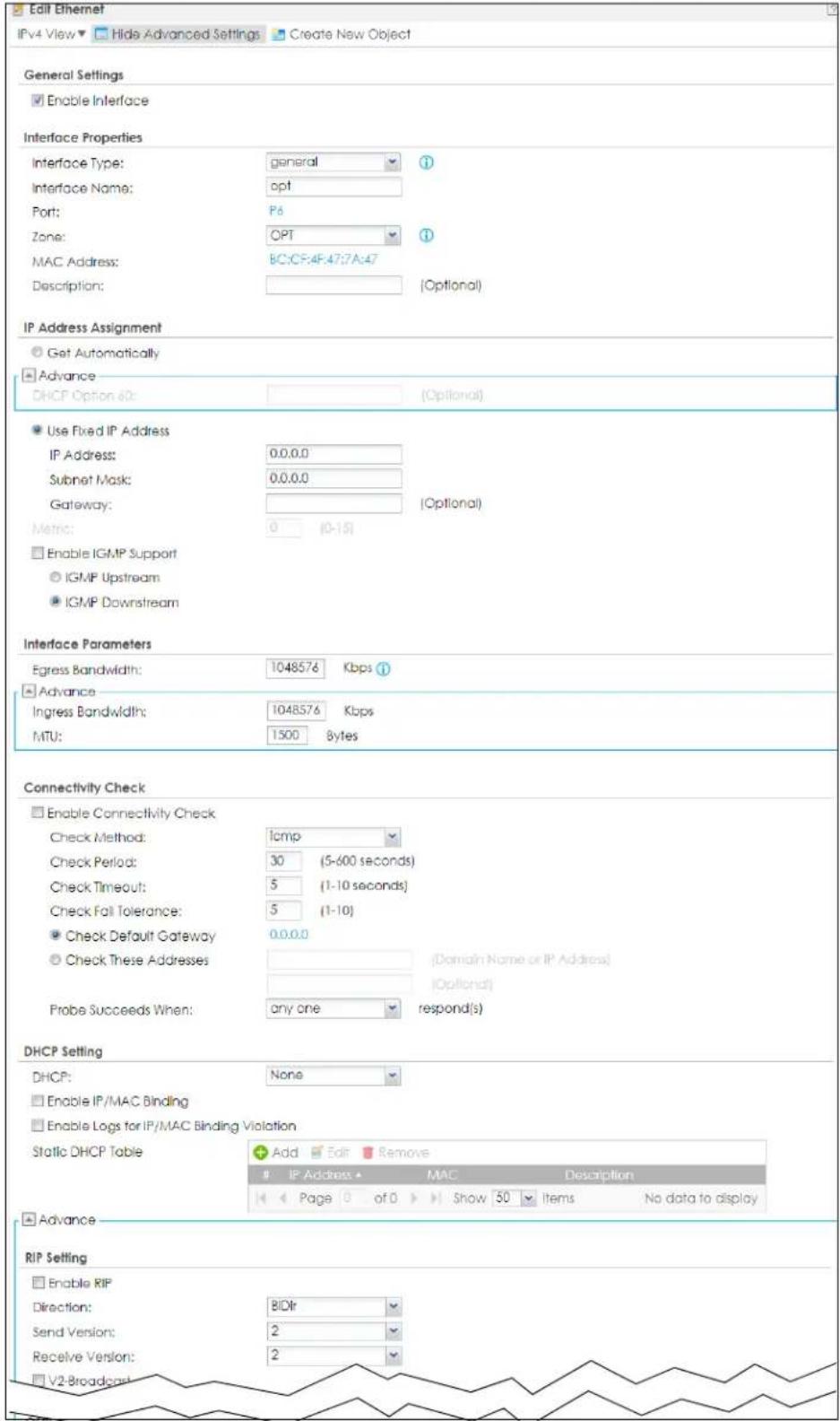 Edit Ethernet IPv4 View ▼ Hide Advanced Settings ▼ Create New Object General Settings ■ Enable Interface Interface Properties Interface Type: general ? Interface Name: opt Port: P6 Zone: OPT ? MAC Address: BC:CF:4F:47:7A:47 Description: (Optional) IP Address Assignment ○ Get Automatically ■ Advance DHCP Option 60: (Optional) ● Use Fixed IP Address IP Address: 0.0.0.0 Subnet Mask: 0.0.0.0 Gateway: (Optional) Metric: 0 (0-15) ■ Enable IGMP Support ○ IGMP Upstream ● IGMP Downstream Interface Parameters Egress Bandwidth: 1048576 Kbps ① ■ Advance Ingress Bandwidth: 1048576 Kbps MTU: 1500 Bytes Connectivity Check □ Enable Connectivity Check Check Method: icmp Check Period: 30 (5-600 seconds) Check Timeout: 5 (1-10 seconds) Check Fall Tolerance: 5 (1-10) ● Check Default Gateway 0.0.0.0 ○ Check These Addresses (Domain Name or IP Address) (Optional) Probe Succeeds When: any one respond(s) DHCP Setting DHCP: None □ Enable IP/MAC Binding □ Enable Logs for IP/MAC Binding Violation Static DHCP Table Add Edit Remove IP Address ▲ MAC Description Page 0 of 0 Show 50 Items No data to display ■ Advance RIP Setting □ Enable RIP Direction: BIDr Send Version: 2 Receive Version: 2 V2-Broadcast