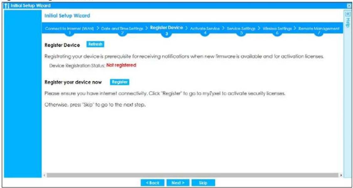 Initial Setup Wizard Initial Setup Wizard Connect to Internet (WAN) > Date and Time Settings > Register Device > Activate Service > Service Settings > Wireless Settings > Remote Management 1 2 3 4 5 6 7 Register Device Refresh Registrating your device is prerequisite for receiving notifications when new firmware is available and for activation licenses. Device Registration Status: Not registered Register your device now Register Please ensure you have internet connectivity. Click "Register" to go to myZyxel to activate security licenses. Otherwise, press "Skip" to go to the next step. < Back Next > Skip