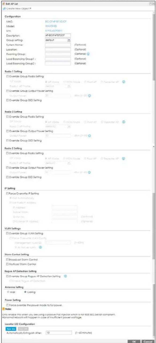 Edit AP List Create New Object Configuration MAC: BC/CF4F57.02.CF Model: WAX50D Site: S1YSL42P50H1 Description: AP-BC/F4FBT22CF Group settings: default System Name: Location: Roaming Group: Load Balancing Group1 : Load Balancing Group2 : Radio 1 Setting Override Group Radio Setting AP Mode AP Mode CHON Mode Post AP TV Tercoster AP Radio 1 AP Profile Default (7) Override Group Output Power Setting Output Power: 30 dBm (P×3) (1) Override Group SSD Setting Radio 2 Setting Override Group Radio Setting AP Mode AP Mode CHON Mode Post AP TV Tercoster AP Radio 2 AP Profile Default (7) Override Group Output Power Setting Output Power: 30 dBm (P×3) (1) Override Group SSD Setting Radio 2 Setting Override Group Radio Setting AP Mode AP Mode CHON Mode Post AP TV Tercoster AP Radio 2 AP Profile Default (7) Override Group Output Power Setting Output Power: 30 dBm (P×3) (1) Override Group SSD Setting IP Setting Force Overshrte IP Setting Gef Automatically Use the TCP Address IP address: Subnet) block: Other items: DNS Serial IP Address: VLAN Settings Override Group VLAN Setting Force Overshrte VLAN Config Management VLAN ID: [1=60H] Air traffic VLAN: (1) Storm Control Setting Broadcast Storm Control Multicast Storm Control Rogue AP Detection Setting Override Group Rogue AP Detection Setting (1) Escape Rogue AP Detection Antenna Setting Wall Ceiling Power Setting Force override the power mode to full power. Note: Only enable this when you are using a passive Pot injector which is not IGBT 802.3at/ot compliant. Abnormal reboots will happen in case of insufficient power voltage. Locator LED Configuration Yes On Available Automatically Extinguish After: 10 (1~60 minutes) OK Cancel