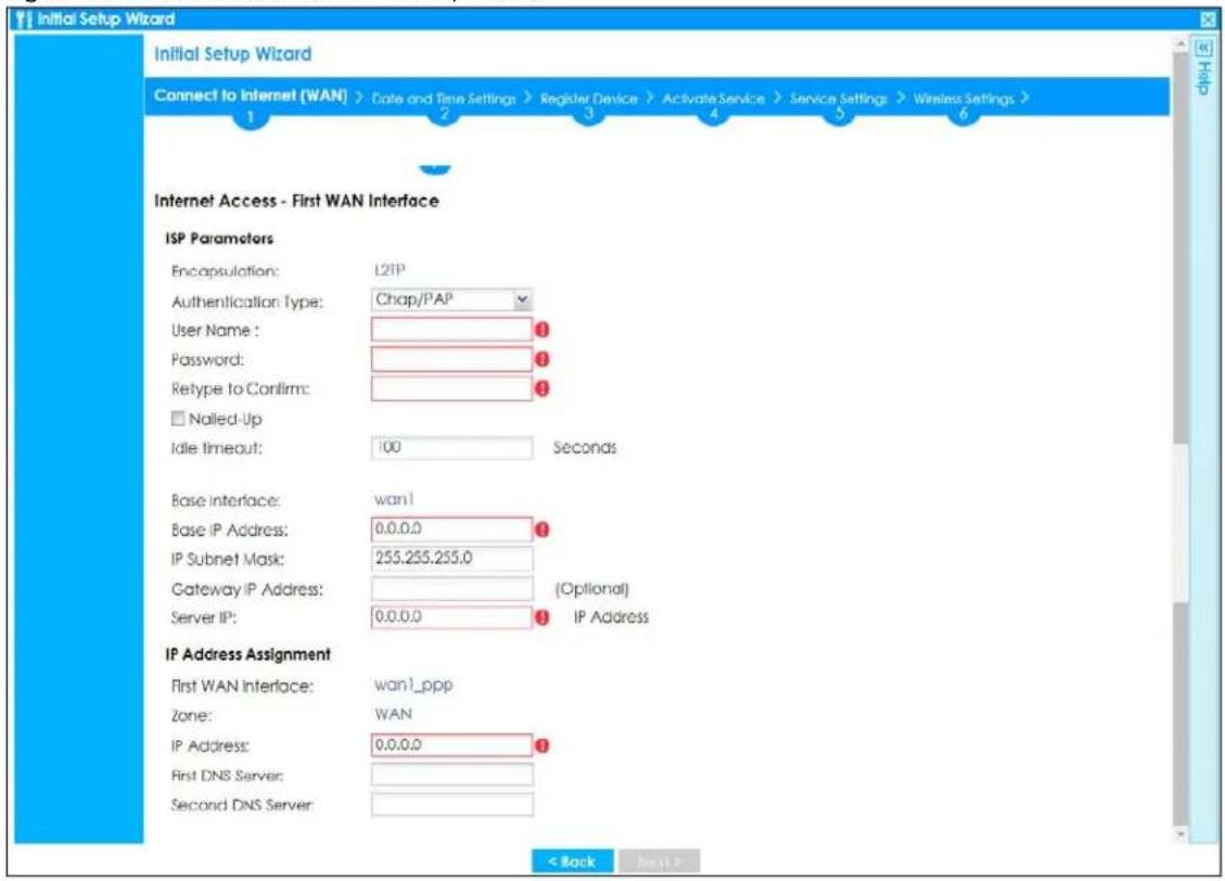 Initial Setup Wizard Connect to Internet (WAN) > Date and Time Settings > Register Device > Activate Service > Service Settings > Wireless Settings > 1 2 3 4 5 6 Internet Access - First WAN Interface ISP Parameters Encapsulation: L2TP Authentication Type: Chap/PAP User Name: 1 Password: 1 Retype to Confirm: 1 □ Nailed-Up Idle timeout: 100 Seconds Base Interface:wan1 Base IP Address: 0.0.0.0 IP Subnet Mask: 255.255.255.0 Gateway IP Address: (Optional) Server IP: 0.0.0.0 IP Address IP Address Assignment First WAN Interface:wan1_ppp Zone: WAN IP Address: 0.0.0.0 First DNS Server: Second DNS Server: < Back Next >