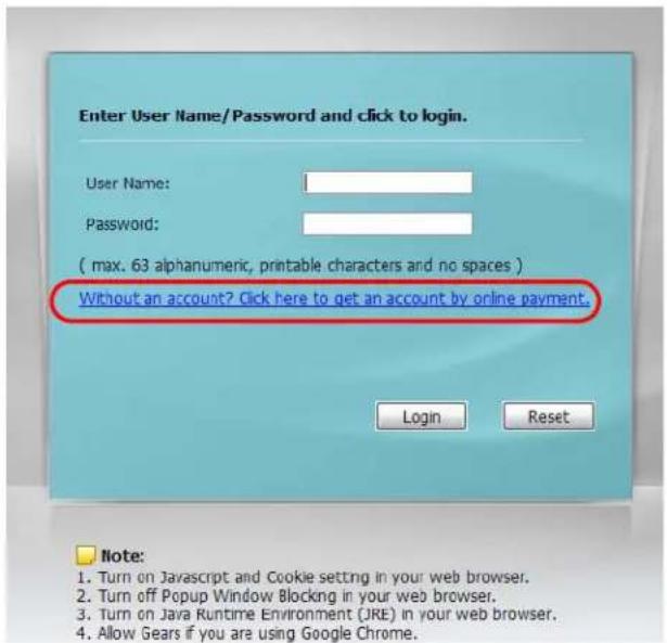 Enter User Name/Password and click to login. User Name: Password: ( max. 63 alphanumeric, printable characters and no spaces ) Without an account? Click here to get an account by online payment. Login Reset Note: 1. Turn on Javascript and Cookie setting in your web browser. 2. Turn off Popup Window Blocking in your web browser. 3. Turn on Java Runtime Environment (JRE) in your web browser. 4. Allow Gears if you are using Google Chrome.