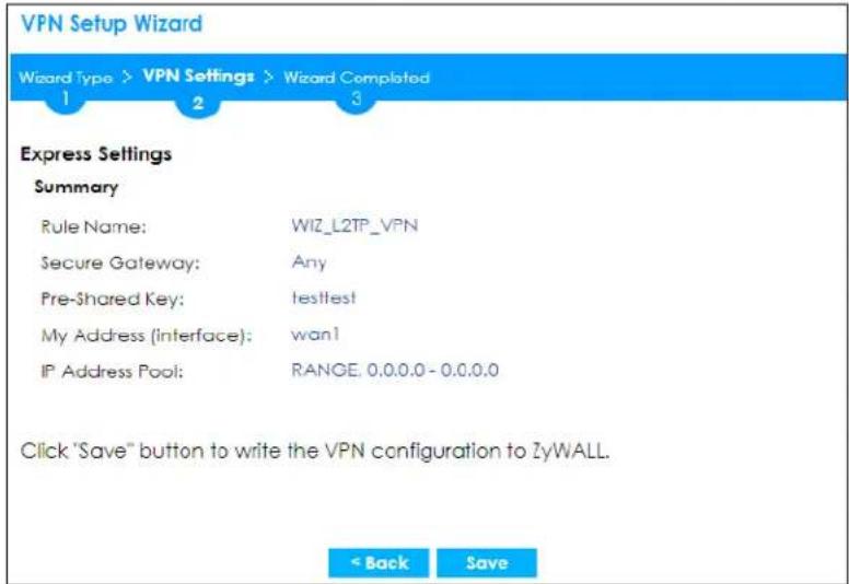 VPN Setup Wizard Wizard Type > VPN Settings > Wizard Completed 1 2 3 Express Settings Summary Rule Name: WIZ_L2TP_VPN Secure Gateway: Any Pre-Shared Key: hesttest My Address (Interface): wan1 IP Address Pool: RANGE: 0.0.0.0 - 0.0.0.0 Click "Save" button to write the VPN configuration to ZyWALL. < Back Save