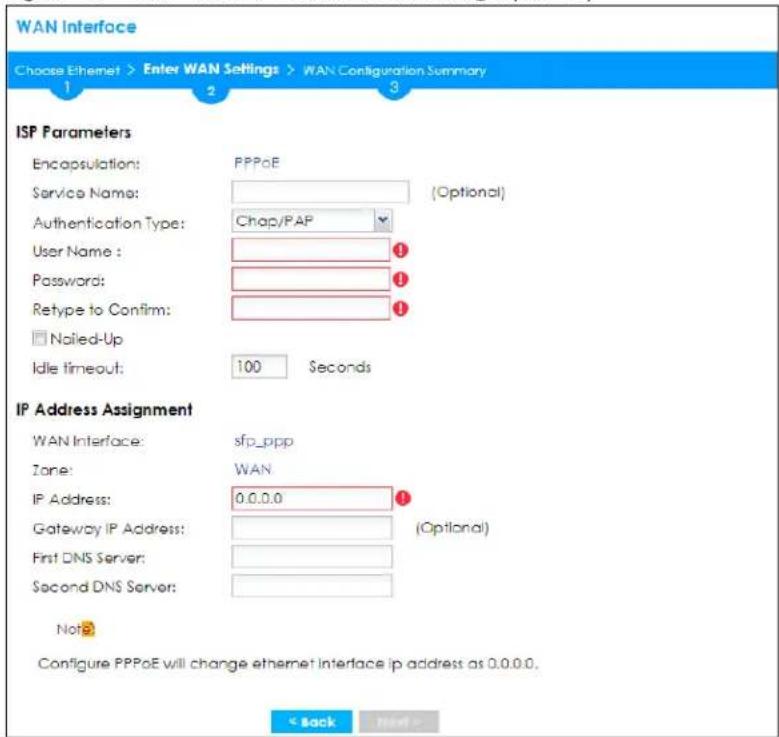 WAN Interface Choose Ethernet > Enter WAN Settings > WAN Configuration Summary 1 2 3 ISP Parameters Encapsulation: PPPoE Service Name: (Optional) Authentication Type: Chap/PAP User Name : ① Password: ① Retype to Confirm: ① □ Noiled-Up Idle timeout: 100 Seconds IP Address Assignment WAN Interface: sfp_ppp Zone: WAN IP Address: 0.0.0.0 ① Gateway IP Address: (Optional) First DNS Server: Second DNS Server: Not? Configure PPPoE will change ethernet interface ip address as 0.0.0.0. < Back Next >