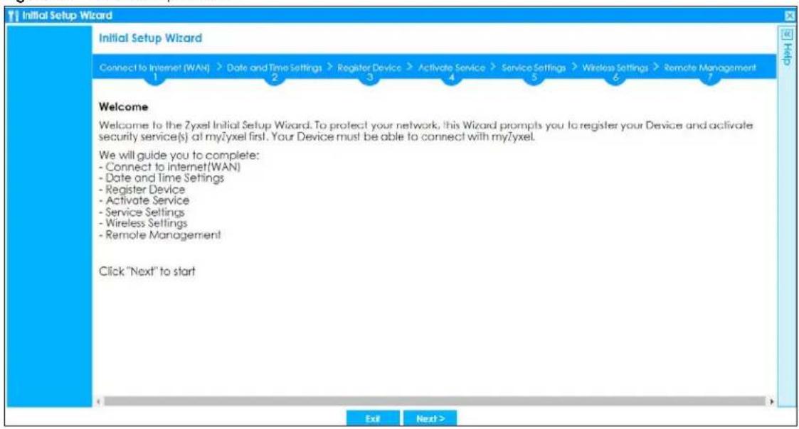 Initial Setup Wizard Initial Setup Wizard Connect to Internet (WAN) > Date and Time Settings > Register Device > Activate Service > Service Settings > Wireless Settings > Remote Management 1 2 3 4 5 6 7 Welcome Welcome to the Zyxel Initial Setup Wizard. To protect your network, this Wizard prompts you to register your Device and activate security service(s) at myZyxel first. Your Device must be able to connect with myZyxel. We will guide you to complete: - Connect to Internet(WAN) - Date and Time Settings - Register Device - Activate Service - Service Settings - Wireless Settings - Remote Management Click "Next" to start Exit Next >