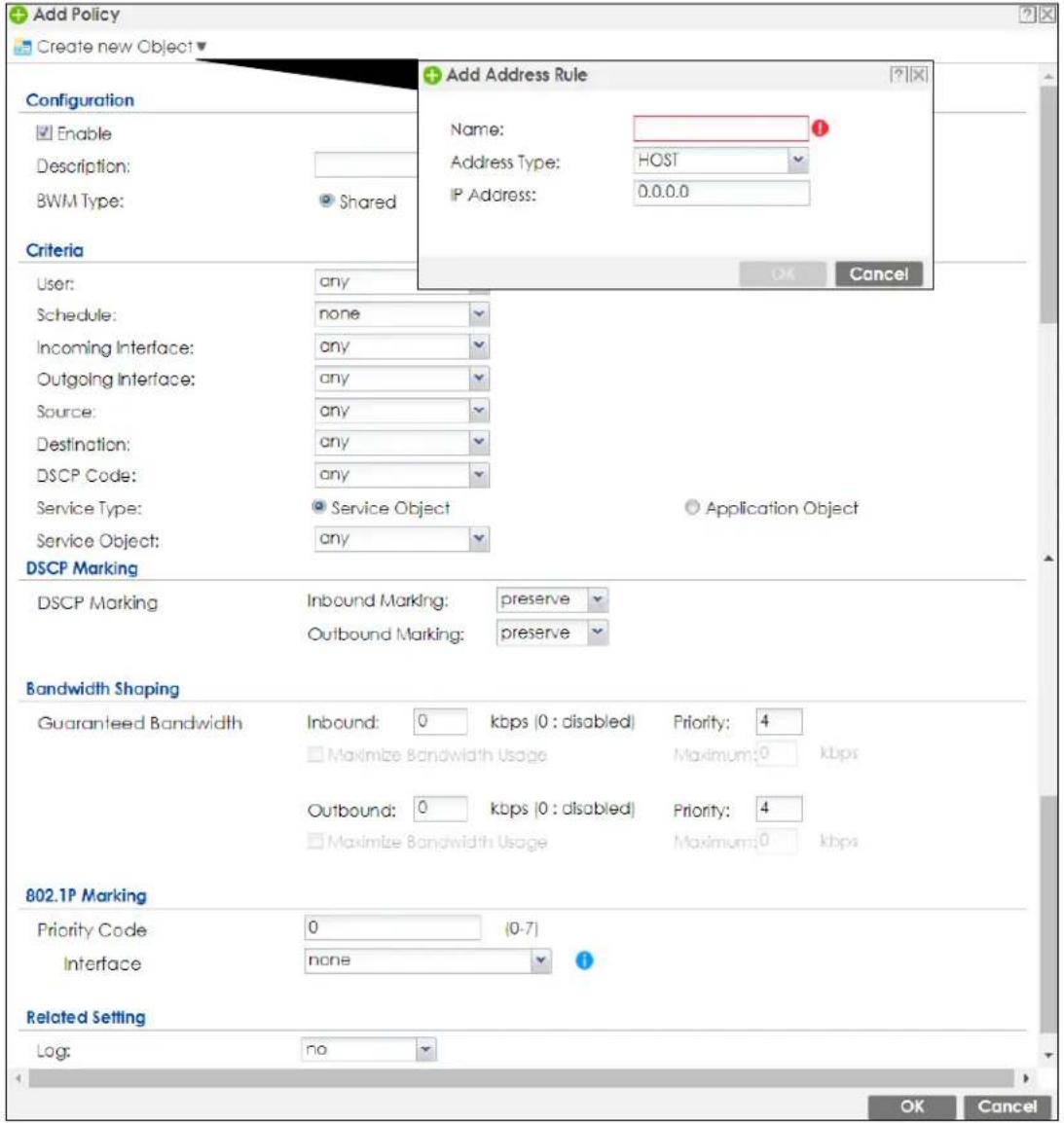 Add Policy Create new Object Configuration Enable Description: BWM Type: Shared Criteria User: any Schedule: none Incoming Interface: any Outgoing Interface: any Source: any Destination: any DSCP Code: any Service Type: Service Object any DSCP Marking DSCP Marking Inbound Marking: preserve Outbound Marking: preserve Bandwidth Shaping Guaranteed Bandwidth Inbound: 0 kbps (0 : disabled) Priority: 4 Maximize Bandwidth Usage Maximum: 0 kbps Outbound: 0 kbps (0 : disabled) Priority: 4 Maximize Bandwidth Usage Maximum: 0 kbps 802.1P Marking Priority Code 0 (0-7) Interface none Related Setting Log: no Add Address Rule Name: Address Type: HOST IP Address: 0.0.0.0 OK Cancel Application Object OK Cancel