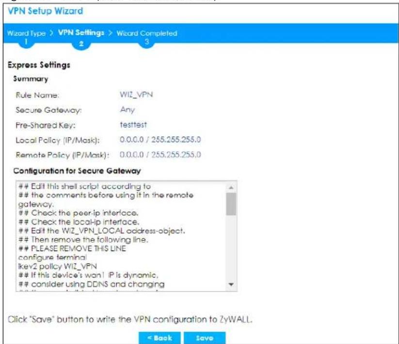 VPN Setup Wizard Wizard Type > VPN Settings > Wizard Completed 1 2 3 Express Settings Summary Rule Name: WIZ_VPN Secure Gateway: Any Pre-Shared Key:,testtest Local Policy (IP/Mask): 0.0.0.0 / 255.255.255.0 Remote Policy (IP/Mask): 0.0.0.0 / 255.255.255.0 Configuration for Secure Gateway Edit this shell script according to the comments before using it in the remote gateway. Check the peer-ip interface. Check the local-ip interface. Edit the WIZ_VPN_LOCAL address-object. Then remove the following line. PLEASE REMOVE THIS LINE configure terminal ikev2 policy WIZ_VPN If this device's won! IP is dynamic, consider using DDNS and changing Click "Save" button to write the VPN configuration to ZyWALL. < Back Save