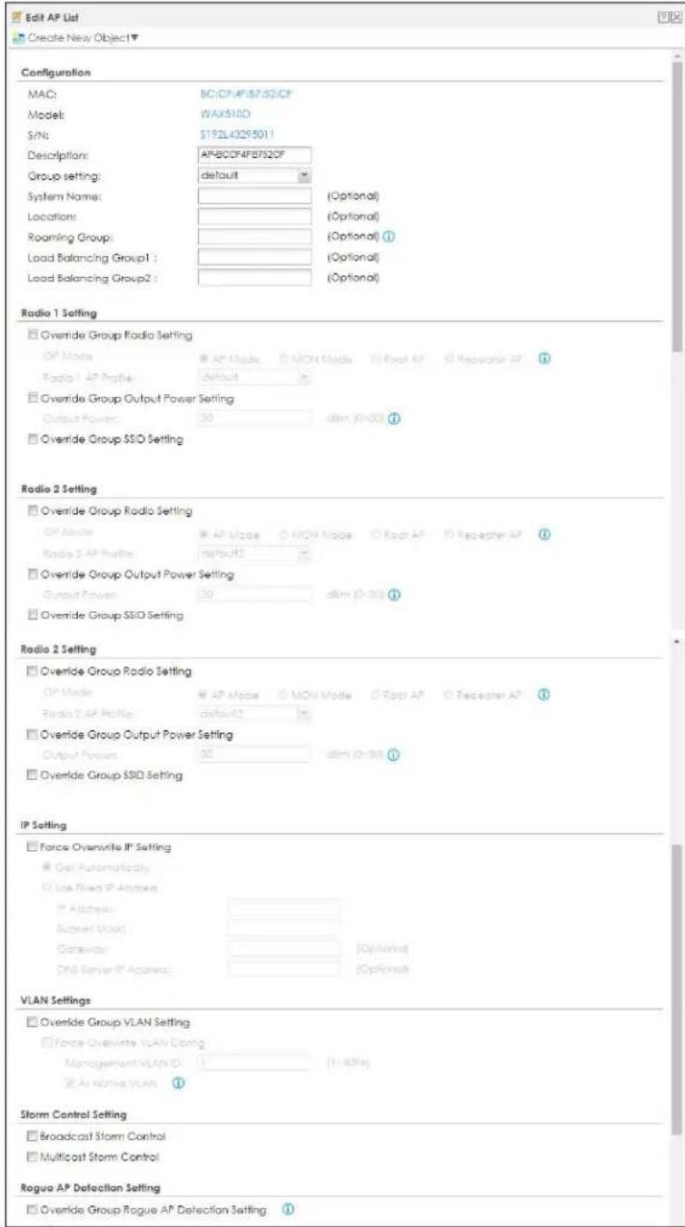 Edit AP List Create New Object▼ Configuration MAC: SC/CF/AP/B732CF Model: WAX510D S/N: $192L43295011 Description: AP-BCO/AF/B732CF Group settings:.default System Name: (Optional) Location: (Optional) Roaming Group: (Optional) ① Load Balancing Group1 : (Optional) Load Balancing Group2 : (Optional) Radio 1 Setting Override Group Radio Setting OP Mode AP Mode MON Mode Roof AP Rereacher AP Radio 1 AP Profile: Default Override Group Output Power Setting Output Power: 30 dlim (0-30) ① Override Group SSD Setting Radio 2 Setting Override Group Radio Setting OP Mode AP Mode MON Mode Roof AP Rereacher AP Radio 2 AP Profile: Default Override Group Output Power Setting Output Power: 30 dlim (0-30) ① Override Group SSD Setting Radio 2 Setting Override Group Radio Setting OP Mode AP Mode MON Mode Roof AP Rereacher AP Radio 2 AP Profile: Default Override Group Output Power Setting Output Power: 30 dlim (0-30) ① Override Group SSD Setting IP Setting Force Overwrite IP Setting Get Automatically Use Fixed IP Address Address: Screen Mask Options DR Server IP Address: (VLAN Settings) Override Group VLAN Setting Force Overwrite VLAN Config Management VLAN ID: (1-4GHz) As Native VLAN ① Storm Control Setting Broadcast Storm Control Multicast Storm Control Rogue AP Detection Setting Override Group Rogue AP Detection Setting ①