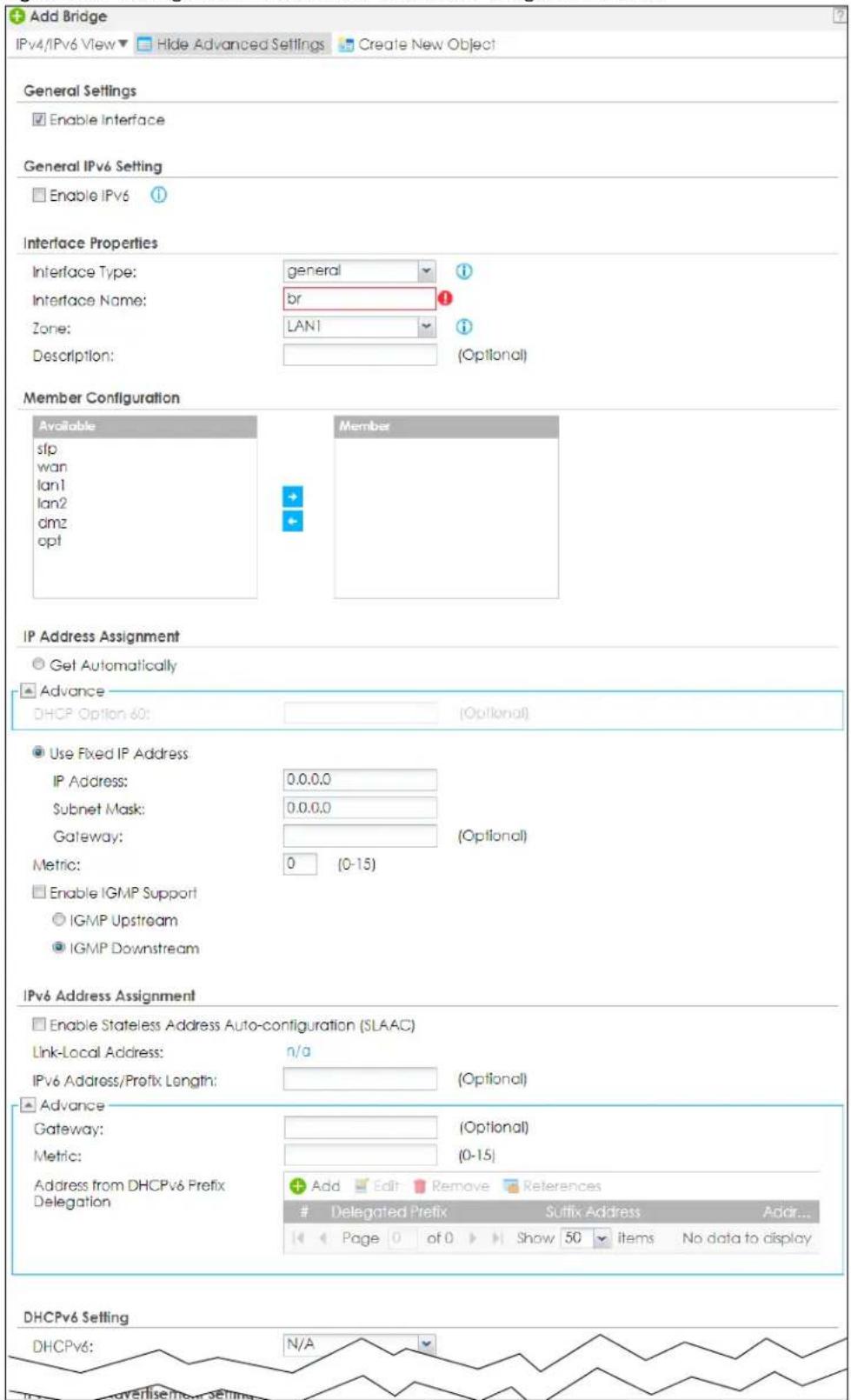Add Bridge IPv4/IPv6 View ▼ Hide Advanced Settings Create New Object General Settings Enable Interface General IPv6 Setting Enable IPv6 Interface Properties Interface Type: general Interface Name: br Zone: LAN1 Description: (Optional) Member Configuration Available sfp wan lan1 lan2 dmz opt Member IP Address Assignment Get Automatically Advance DHCP Option 60: (Optional) Use Fixed IP Address IP Address: 0.0.0.0 Subnet Mask: 0.0.0.0 Gateway: (Optional) Metric: 0 (0-15) Enable IGMP Support IGMP Upstream IGMP Downstream IPv6 Address Assignment Enable Stateless Address Auto-configuration (SLAAC) Link-Local Address: n/a IPv6 Address/Prefix Length: (Optional) Advance Gateway: (Optional) Metric: (0-15) Address from DHCPv6 Prefix Delegation Add Edit Remove References Delegated Prefix Suffix Address Addr... Page 0 of 0 Show 50 Items No data to display DHCPv6 Setting DHCPv6: N/A