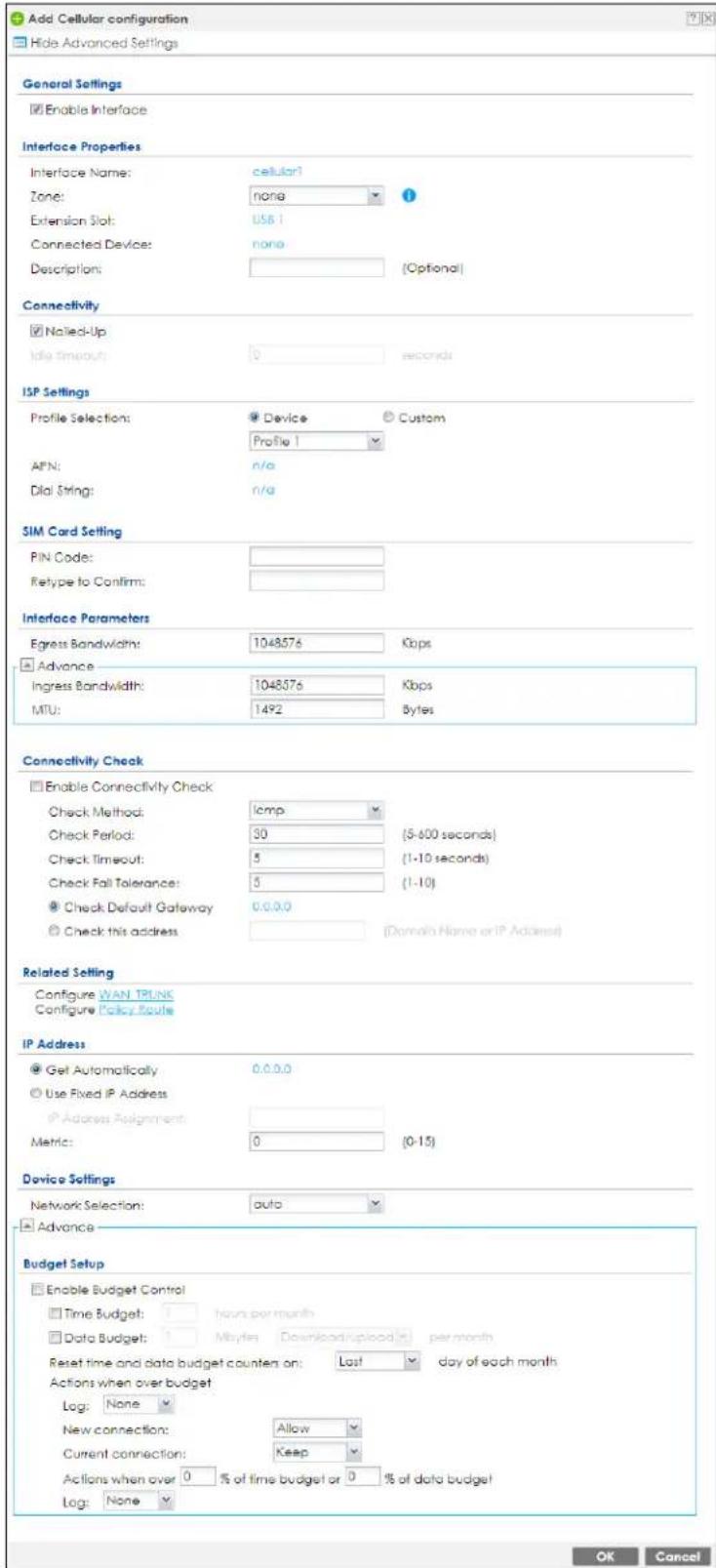 Add Cellular configuration Hide Advanced Settings General Settings Enable Interface Interface Properties Interface Name: cellular Zone: none Extension Slot: USB 1 Connected Device: none Description: (Optional) Connectivity Nailed-Up Idle timeout: 0 seconds ISP Settings Profile Selection: Device Custom Profile 1 AFN: n/a Dial String: n/a SIM Card Setting PIN Code: Retype to Confirm: Interface Parameters Egress Bandwidth: 1048576 Kbps Advance Ingress Bandwidth: 1048576 Kbps MTU: 1492 Bytes Connectivity Check Enable Connectivity Check Check Method: icmp Check Period: 30 (5-600 seconds) Check Timeout: 5 (1-10 seconds) Check Fall Tolerance: 5 (1-10) Check Default Gateway 0.0.0.0 Check this address (Domain Name or IP Address) Related Setting Configure WAN TRUNK Configure Policy Route IP Address Get Automatically 0.0.0.0 Use Fixed IP Address Address Assignment: Metric: 0 (0-15) Device Settings Network Selection: auto Advance Budget Setup Enable Budget Control Time Budget: hours per month Data Budget: Mbytes Download/upload per month Reset time and data budget counters on: Last day of each month Actions when over budget Log: None New connection: Allow Current connection: Keep Actions when over 0 % of time budget or 0 % of data budget Log: None OK Cancel