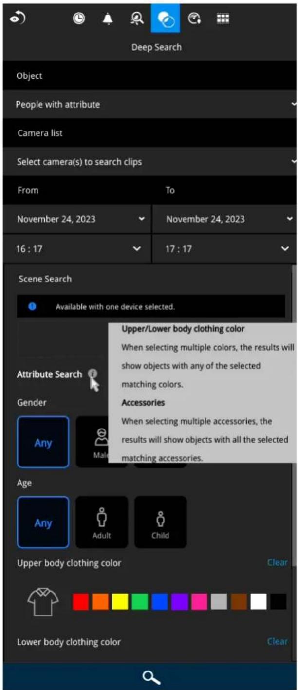Deep Search Object People with attribute Camera list Select camera(s) to search clips From To November 24, 2023 November 24, 2023 16:17 17:17 Scene Search Available with one device selected. Upper/Lower body clothing color When selecting multiple colors, the results will show objects with any of the selected matching colors. Attribute Search Gender Any Male Accessories When selecting multiple accessories, the results will show objects with all the selected matching accessories. Age Any Adult Child Upper body clothing color Clear Lower body clothing color Clear