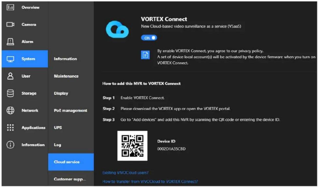 Overview Camera Alarm System Information User Maintenance Storage Display Network PoE management Applications UPS Information Log Cloud service Customer supp... VORTEX Connect New Cloud-based video surveillance as a service (VSaaS) ON By enable VORTEX Connect, you agree to our privacy policy. A set of device local account(s) will be activated by the device firmware when you turn on VORTEX Connect. How to add this NVR to VORTEX Connect Step 1 Enable VORTEX Connect. Step 2 Please download the VORTEX app or open the VORTEX portal. Step 3 Go to "Add devices" and add this NVR by scanning the QR code or entering the device ID. Device ID 0002D1A35CBD Existing VIVOCloud users? How to transfer from VIVOCloud to VORTEX Connect?