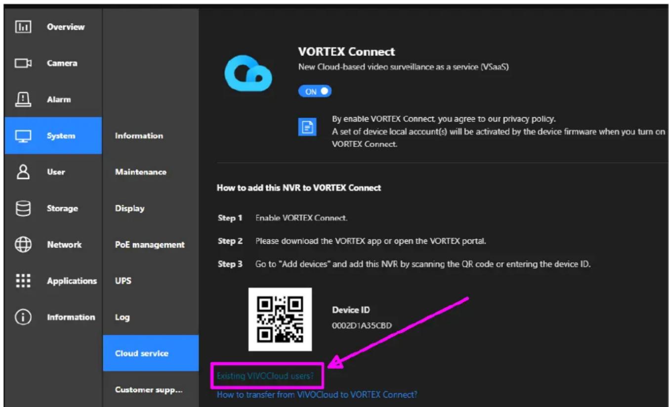 Overview Camera Alarm System Information User Maintenance Storage Display Network PoE management Applications UPS Information Log Cloud service Customer supp... VORTEX Connect New Cloud-based video surveillance as a service (VSaaS) ON By enable VORTEX Connect, you agree to our privacy policy. A set of device local account(s) will be activated by the device firmware when you turn on VORTEX Connect. How to add this NVR to VORTEX Connect Step 1 Enable VORTEX Connect. Step 2 Please download the VORTEX app or open the VORTEX portal. Step 3 Go to "Add devices" and add this NVR by scanning the QR code or entering the device ID. Device ID 0002D1A35CBD Existing VIVOCloud users? How to transfer from VIVOCloud to VORTEX Connect?