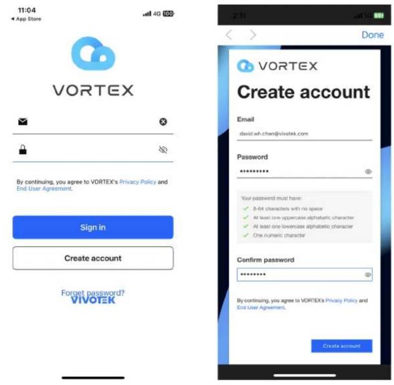 11:04 App Store 4G 100 VORTEX By continuing, you agree to VORTEX's Privacy Policy and End User Agreement. Sign in Create account Forget password? VIVOTEK Done VORTEX Create account Email david.wh.chen@vivatek.com Password ********** Your password must have: ✓ 8-64 characters with no space ✓ At least one uppercase alphabetic character ✓ At least one lowercase alphabetic character ✓ One numeric character Confirm password ********** By continuing, you agree to VORTEX's Privacy Policy and End User Agreement. Create account
