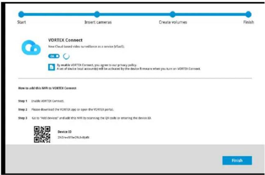 Start Insert cameras Create volumes Finish VORTEX Connect New Cloud based video surveillance as a service (VStarS) By enable VORTEX Connect, you agree to our privacy policy. A set of device local accounts) will be activated by the device firmware when you turn on VORTEX Connect. How to add this NVR to VORTEX Connect Step 1 Enable VORTEX Connect. Step 2 Please download the VORTEX app or open the VORTEX portal. Step 3 Go to "Add devices" and add this NVR by scanning the QR code or entering the device ID. Device ID 2N:En=+51h-0%6-0p4h Finish