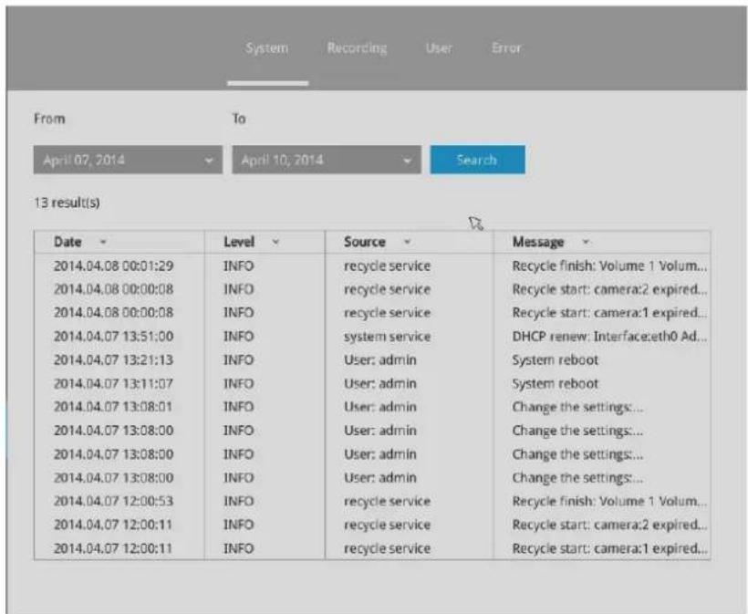 System Recording User Error From To April 07, 2014 April 10, 2014 Search 13 result(s) Date Level Source Message 2014.04.08 00:01:29 INFO recycle service Recycle finish: Volume 1 Volum... 2014.04.08 00:00:08 INFO recycle service Recycle start: camera:2 expired... 2014.04.08 00:00:08 INFO recycle service Recycle start: camera:1 expired... 2014.04.07 13:51:00 INFO system service DHCP renew: Interface:eth0 Ad... 2014.04.07 13:21:13 INFO User: admin System reboot 2014.04.07 13:11:07 INFO User: admin System reboot 2014.04.07 13:08:01 INFO User: admin_Change the settings... 2014.04.07 13:08:00 INFO User: admin_Change the settings... 2014.04.07 13:08:00 INFO User: admin_Change the settings... 2014.04.07 13:08:00 INFO User: admin_Change the settings... 2014.04.07 12:00:53 INFO recycle service Recycle finish: Volume 1 Volum... 2014.04.07 12:00:11 INFO recycle service Recycle start: camera:2 expired... 2014.04.07 12:00:11 INFO recycle service Recycle start: camera:1 expired...