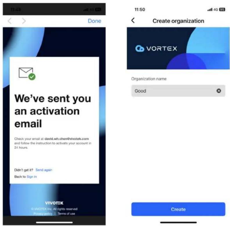 11:43 Done We've sent you an activation email Check your email at david.wh.chen@vivotek.com and follow the instruction to activate your account in 24 hours. Didn't get it? Send again Back to Sign in VIVOTEK © vivotek (inc. All rights reserved) Privacy mail | Terms of use 11:50 Create organization VORTEX Organization name Good Create