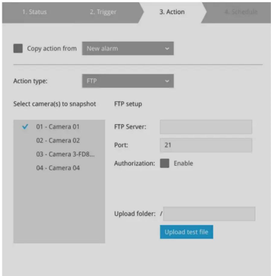 1. Status 2. Trigger 3. Action 4. Schedule Copy action from New alarm Action type: FTP Select camera(s) to snapshot FTP setup ✓ 01 - Camera 01 02 - Camera 02 03 - Camera 3-FD8... 04 - Camera 04 FTP Server: Port: 21 Authorization: Enable Upload folder: / Upload test file