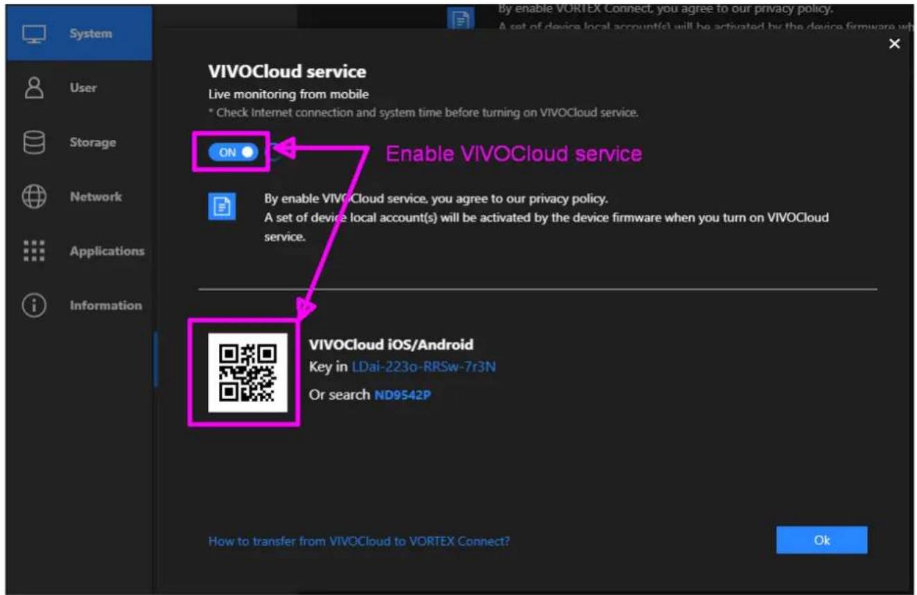 VIVOCloud service Live monitoring from mobile * Check Internet connection and system time before turning on VIVOCloud service. ON Enable VIVOCloud service By enable VIVOCloud service, you agree to our privacy policy. A set of device local account(s) will be activated by the device firmware when you turn on VIVOCloud service. VIVOCloud iOS/Android Key in LDai-223o-RRSw-7r3N Or search ND9542P How to transfer from VIVOCloud to VORTEX Connect? OK