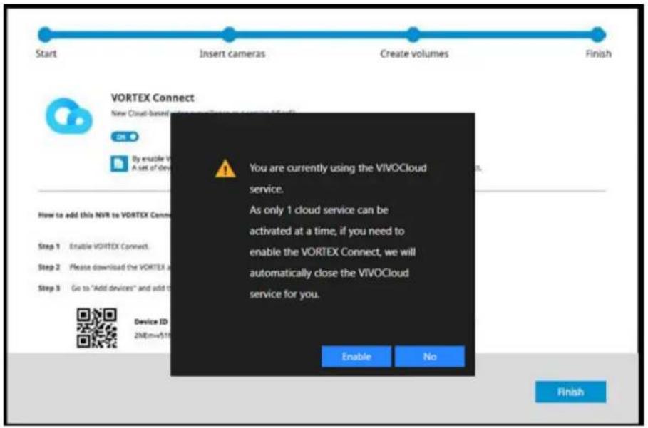 Start Insert cameras Create volumes Finish VORTEX Connect New Cloud-based video compression service (VVR) By enable V A set of devices You are currently using the VIVOCloud service. As only 1 cloud service can be activated at a time, if you need to enable the VORTEX Connect, we will automatically close the VIVOCloud service for you. How to add this NVR to VORTEX Conn Step 1 Enable VORTEX Connect. Step 2 Please download the VORTEX at Step 3 Go to "Add devices" and add it Device ID 2NE.m=510 Enable No Finish