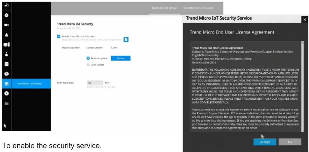 Trend Micro IoT settings Trend Micro IoT events search Trend Micro IoT Security Exhibit 04 NO 05 2026 Enable Trend Micro IoT Security Read end account Trend Micro IoT User License Agreement Update signature Current version 1.009 Manual update Update Auto update Keep event data 60 days Must be between $1,365 days Trend Micro IoT Security Service Trend Micro End User License Agreement Trend Micro End User License Agreement: Software: Trend Micro Consumer Products and Premium Support Services Version: English/Multi-country Purpose: Trial and Paid Use Subscription License Date: October 2016 IMPORTANT: THE FOLLOWING AGREEMENT ("AGREEMENT") SETS FORTH THE TERMS AND CONDITIONS UNDER WHICH TREND MICRO INCORPORATED OR AN AFFILIATE LICEN SOR ("TREND MICRO") IS WILLING TO (A) LICENSE THE "SOFTWARE" AND ACCOMPANYING "DOCUMENTATION" OR (B) TO PROVIDE THE "PREMIUM SUPPORT SERVICES" TO "Y OLE" AS AN INDIVIDUAL USER OR AN AUTHORIZED REPRESENTATIVE OF AN ENTITY. BY ACCEPTING THIS AGREEMENT, YOU ARE ENTERING INTO A BINDING LEGAL CONTRACT WITH TREND MICRO. THE TERMS AND CONDITIONS OF THE AGREEMENT THEN APPLY TO YOUR USE OF THE SOFTWARE AND THE PREMIUM SUPPORT SERVICES AND RELATED SUBSCRIPTION SERVICES. PLEASE PRINT THIS AGREEMENT FOR YOUR RECORDS AND SAVE A COPY ELECTRONICALLY. You must read and accept this Agreement before You install or use the Software or use the Premium Support Services. If You are an individual, then You must be at least 18 years old and have attained the age of majority in the state, province or country where You live to enter into this Agreement. If You are acquiring the Software or Premium Support Services on behalf of an entity, then you must be properly authorized to represent that entity and to accept this Agreement on its behalf. Accept No To enable the security service,