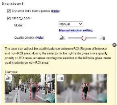 Smart stream II ✓ Dynamic intra frame period (Help) ✓ smart_codes: Mode: Manual Manual window setting Quality priority (Help) The user can adjust the quality balance between ROI (Region of Interest) and non-ROI area. Moving the selector to the right side gives more quality priority on ROI area, whereas moving the selector to the left side gives more quality priority on non-ROI area. Example.