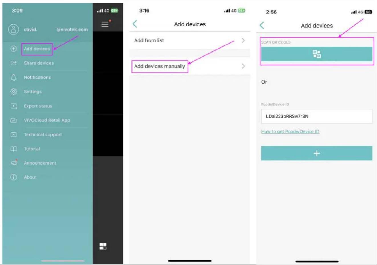 3:09 david. @vivotek.com Add devices Share devices Notifications Settings Export status VIVOCloud Retail App Technical support Tutorial Announcement About 4G 961 3:16 Add devices Add from list Add devices manually 2:56 Add devices SCAN QR CODES Or Pcode/Device ID LDai223oRRSw7r3N How to get Pcode/Device ID +