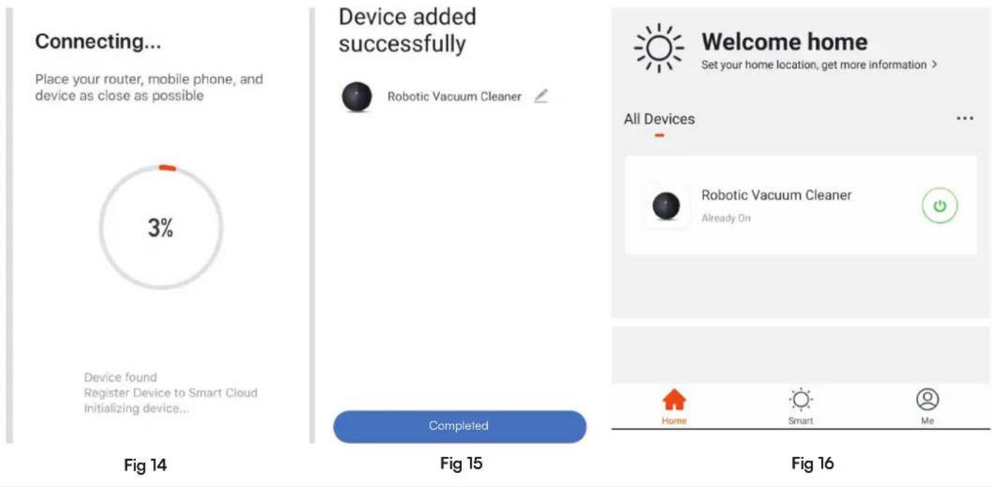 Connecting... Place your router, mobile phone, and device as close as possible 3% Device found Register Device to Smart Cloud Initializing device... Fig 14 Device added successfully Robotic Vacuum Cleaner Completed Fig 15 Welcome home Set your home location, get more information > All Devices Robotic Vacuum Cleaner Already On Home Smart Me Fig 16