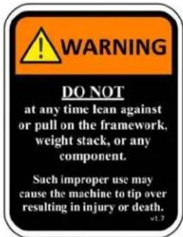 WARNING DO NOT at any time lean against or pull on the framework, weight stack, or any component. Such improper use may cause the machine to tip over resulting in injury or death. v1.3