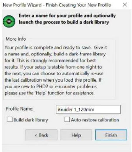 New Profile Wizard - Finish Creating Your New Profile Enter a name for your profile and optionally launch the process to build a dark library More Info Your profile is complete and ready to save. Give it a name and, optionally, build a dark-frame library for it. This is strongly recommended for best results. If your setup is stable from one night to the next, you can choose to automatically re-use the last calibration when you load this profile. If you are new to PHD2 or encounter problems, please use the 'Help' function for assistance. Profile Name: iGuider 1_120mm Build dark library Auto restore calibration < Back Help Finish
