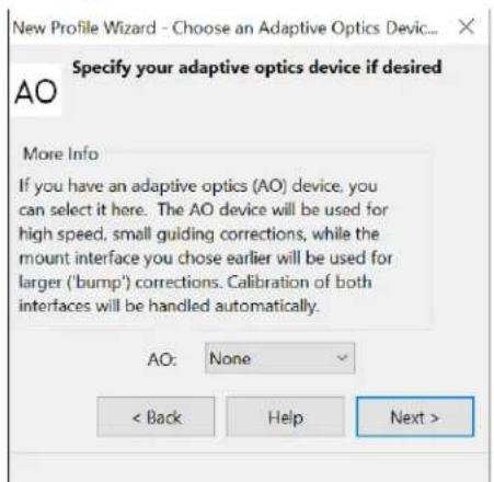 New Profile Wizard - Choose an Adaptive Optics Devic... Specify your adaptive optics device if desired AO More Info If you have an adaptive optics (AO) device, you can select it here. The AO device will be used for high speed, small guiding corrections, while the mount interface you chose earlier will be used for larger ('bump') corrections. Calibration of both interfaces will be handled automatically. AO: None < Back Help Next >