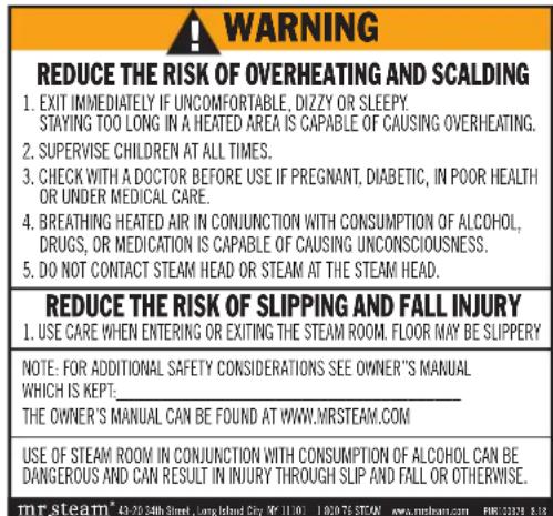 WARNING REDUCE THE RISK OF OVERHEATING AND SCALDING 1. EXIT IMMEDIATELY IF UNCOMFORTABLE, DIZZY OR SLEEPY. STAYING TOO LONG IN A HEATED AREA IS CAPABLE OF CAUSING OVERHEATING. 2. SUPERVISE CHILDREN AT ALL TIMES. 3. CHECK WITH A DOCTOR BEFORE USE IF PREGNANT, DIABETIC, IN POOR HEALTH OR UNDER MEDICAL CARE. 4. BREATHING HEATED AIR IN CONJUNCTION WITH CONSUMPTION OF ALCOHOL, DRUGS, OR MEDICATION IS CAPABLE OF CAUSING UNCONSCIOUSNESS. 5. DO NOT CONTACT STEAM HEAD OR STEAM AT THE STEAM HEAD. REDUCE THE RISK OF SLIPPING AND FALL INJURY 1. USE CARE WHEN ENTERING OR EXITING THE STEAM ROOM. FLOOR MAY BE SLIPPERY NOTE: FOR ADDITIONAL SAFETY CONSIDERATIONS SEE OWNER'S MANUAL WHICH IS KEPT: _ THE OWNER'S MANUAL CAN BE FOUND AT WWW.MRSTEAM.COM USE OF STEAM ROOM IN CONJUNCTION WITH CONSUMPTION OF ALCOHOL CAN BE DANGEROUS AND CAN RESULT IN INJURY THROUGH SLIP AND FALL OR OTHERWISE. mr.steam® 43-20-54th Street, Long Island City N° 11101 1020-75 STEAN www.mrsteam.com FM812379 8.18