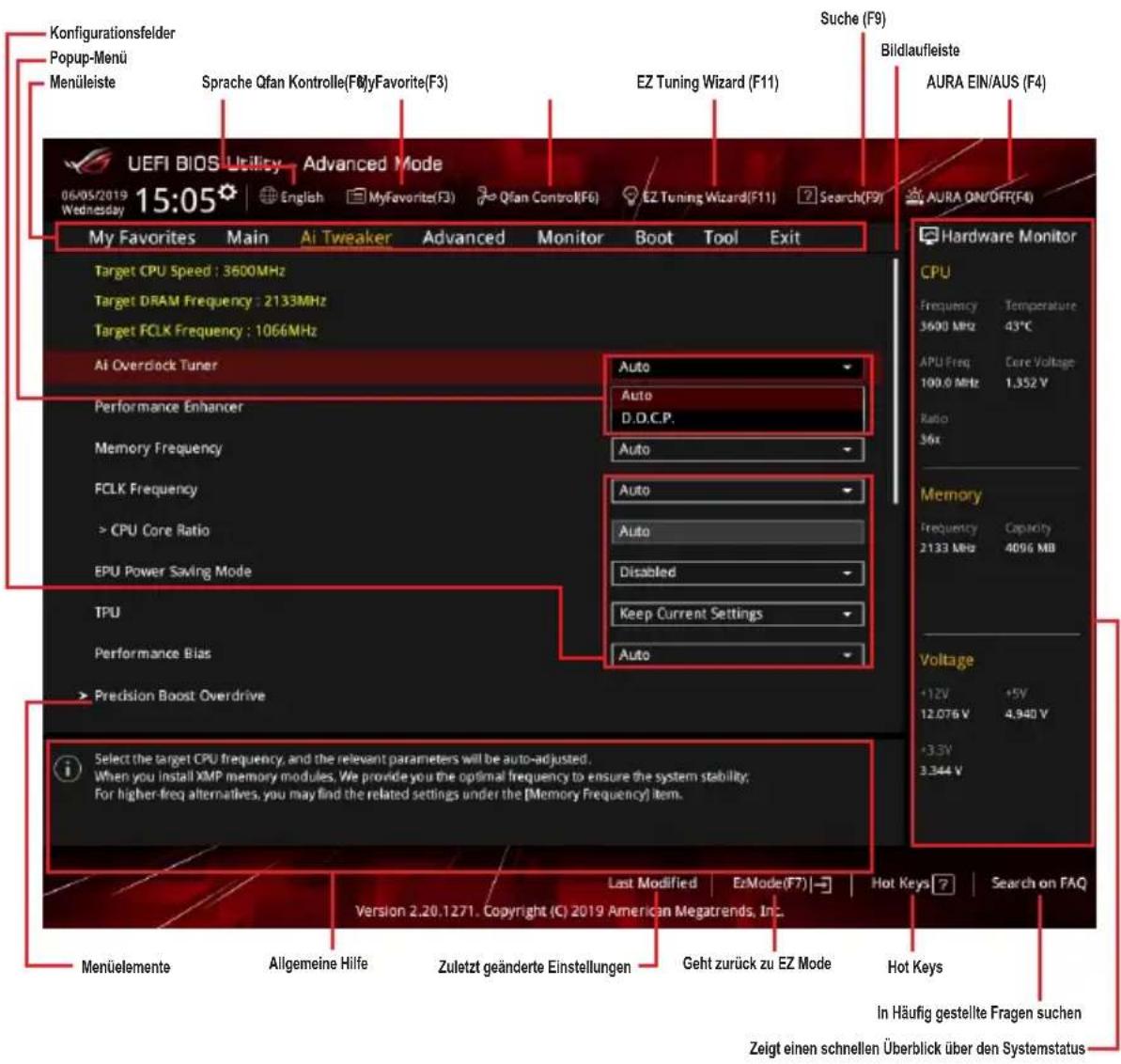 Konfigurationsfelder Popup-Menü Menüleiste Sprache Qfan Kontrolle(F0)yFavorite(F3) EZH Tuning Wizard (F11) Suche (F9) Bildlaufleiste AURA EIN/AUS (F4) UEFI BIOS Utility Advanced Mode 06/05/2019 15:05 English MyFavorite(F3) Qfan Control(F6) EZ Tuning Wizard(F11) Search(F9) AURA ON/OFF(F4) My Favorites Main Ai Tweaker Advanced Monitor Boot Tool Exit Target CPU Speed : 3600MHz Target DRAM Frequency : 2133MHz Target FCLK Frequency : 1066MHz AI Overclock Tuner Performance Enhancer Memory Frequency FCLK Frequency > CPU Core Ratio EPU Power Saving Mode TPU Performance Bias > Precision Boost Overdrive Select the target CPU frequency, and the relevant parameters will be auto-adjusted. When you install XMP memory modules, We provide you the optimal frequency to ensure the system stability; For higher-freq alternatives, you may find the related settings under the [Memory Frequency] item. Last Modified EzMode(F7) Hot Keys Search on FAQ Version 2.20.1271. Copyright (C) 2019 American Megatrends, Inc. Menülemente Allgemeine Hilfe Zuletzt geänderte Einstellungen Geht zurück zu EZ Mode Hot Keys In Häufig gestellte Fragen suchen Zeigt einen schnellen Überblick über den Systemstatus Hardware Monitor CPU Frequency Temperature 3600 MHz 43°C APU Freq Core Voltage 100.0 MHz 1,352 V Ratio 36x Memory Frequency Capacity 2133 MB 4096 MB Voltage +12V +5V 12.076 V 4.940 V +3.3V 3.344 V
