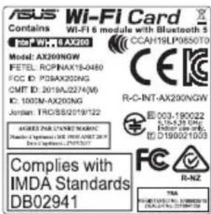 ASUS Wi-Fi Card Contains Wi-Fi 6 module with Bluetooth 5 100 MHz 6 AX200 Model: AX200NGW FETEL: RCPNAX15-0480 FCC ID: PDBAX200NG CMT ID: 2018A/2274(M) IC: 1000M-AX200NG Jordan: TRGB/S2019/122 ACRES PA LAINES MAROC Number of Components: DB 000-000-2019 Data Capacitors: ZEN35017 Complies with IMDA Standards DB02941 CCA1H1LP0650T0 R-C-INT-AX200NGW R-003-190022 S-16.5-28 GHz D-190021093 R-NZ TBA RUMERS/PLA NO. 19880734 CALIFORNIA 19789734