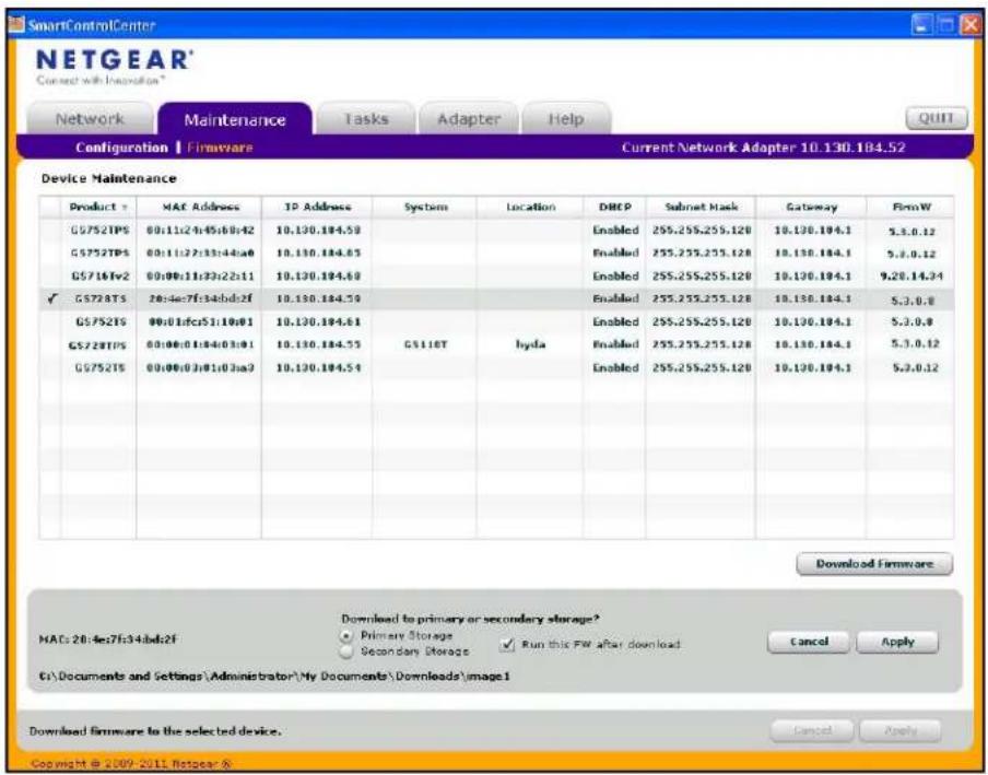 SmartControlCenter NETGEAR* Current with Innovation* Network Maintenance Tasks Adapter Help Configuration | Firmware Current Network Adapter 10.130.184.52 Device Maintenance Product Y MAC Address TP Address System Location DHCP Subnet Mask Gateway FirmW G5752TPS 00:11c2f45b0:42 10.130.184.59 Enabled 255.255.255.120 10.130.184.1 5.3.0.12 G5752TPS 00:11c2f33b44a0 10.130.184.65 Enabled 255.255.255.120 10.130.184.1 5.3.0.12 G5716fv2 00:00:11c3c22:11 10.130.184.69 Enabled 255.255.255.120 10.130.184.1 9.20.14.34 ✓ G5728TS 20:4e7f34bdc2f 10.130.184.59 Enabled 255.255.255.120 10.130.184.1 5.3.0.8 G5752TS 00:01dcr51:10:01 10.130.184.61 Enabled 255.255.255.120 10.130.184.1 5.3.0.8 G5728TPS 00:00:01d4:03:01 10.130.184.55 hyda Enabled 255.255.255.120 10.130.184.1 5.3.0.12 G5752TS 00:00:03a:03a3 10.130.184.54 Enabled 255.255.255.120 10.130.184.1 5.3.0.12 Download Firmware HACs:20:4e7f34bdc2f Download to primary or secondary storage? Primary Storage Secondary Storage Run this FW after download Cancel Apply C:\Documents and Settings\Administrator\My Documents\Downloads\image1 Download firmware to the selected device. Copyright © 2009-2011 Hotgear &