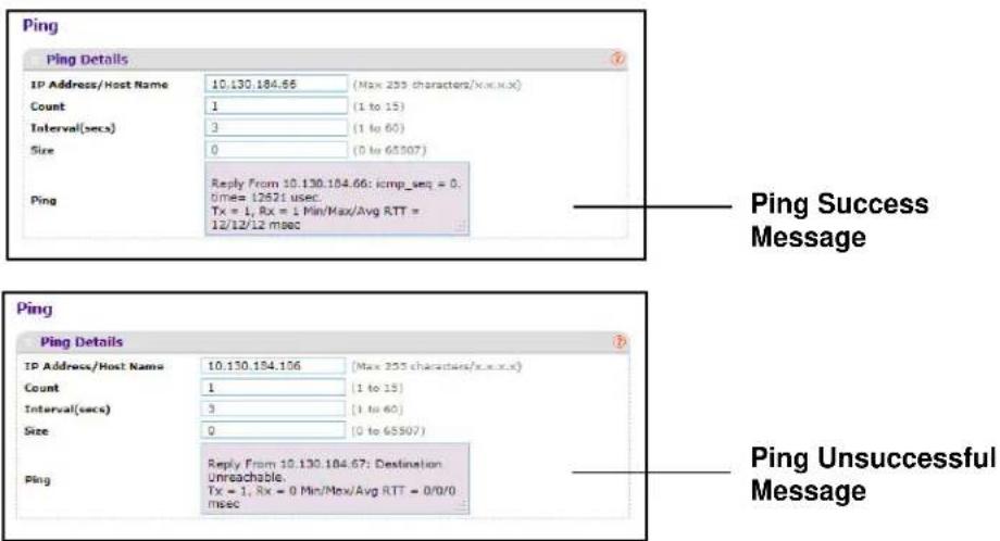 Ping Ping Details IP Address/Host Name 10.130.184.66 (Max 255 characters/xoo.x) Count 1 (1 to 15) Interval(secs) 3 (1 to 60) Size 0 (0 to 6507) Ping Reply From 10.130.184.66: icmp_seq = 0. times= 12621 usec Tx = 1, Rx = 1 Min/Max/Avg RTT = 12/12/12 msec Ping Success Message Ping Ping Details IP Address/Host Name 10.130.184.106 (Max 255 characters/xoo.x) Count 1 (1 to 15) Interval(secs) 3 (1 to 60) Size 0 (0 to 6507) Ping Reply From 10.130.184.67: Destination Unreachable, Tx = 1, Rx = 0 Min/Max/Avg RTT = 0/0/0 msec Ping Unsuccessful Message