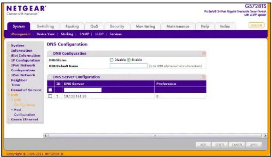 NETGEAR® Connect with Inovance GS728TS ProSafe® 24 Fort Gigabit Shockable Smart Switch with 4 SFP options System Switching Routing QoS Security Monitoring Maintenance Help Index Management | Device View | Shocking | SNMP | LLDP | Services System Information Slot Information IP Configuration IPv6 Network Configuration IPv6 Network Neighbor Time Denial of Service DNS DNS Configuration Host Configuration Green Ethernet DNS Configuration DNS Configuration DNS Status Disable Enable DNS Default Name (1 to 235 alphanumeric characters) DNS Server Configuration ID DNS Server Preference 1 10.130.161.29 0 ADD QUTT CANCEL APPLY Copyright © 1996-2011 NETGEAR ®