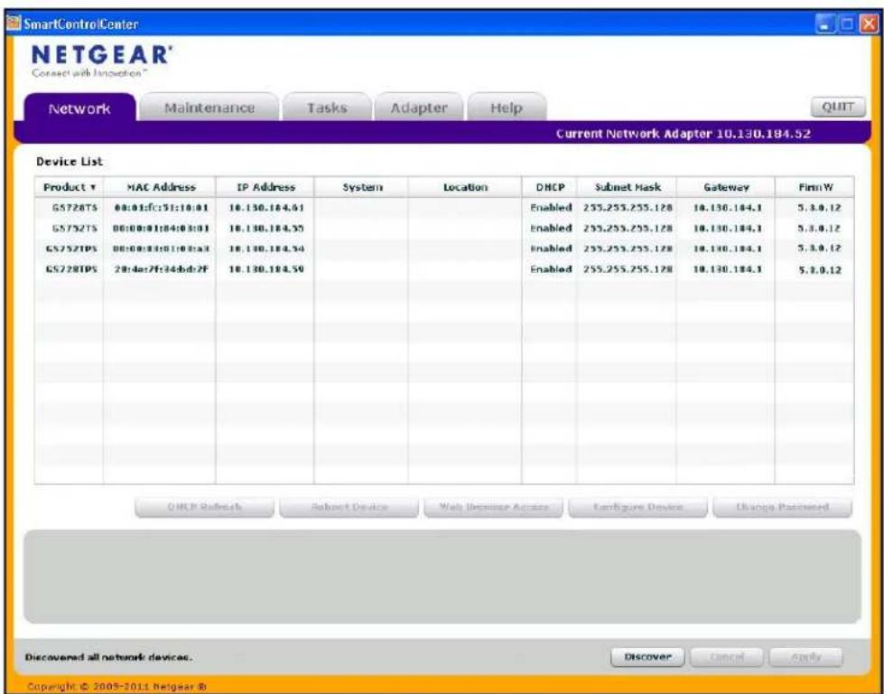 SmartControlCenter NETGEAR® Connect with Inspection® Network Maintenance Tasks Adapter Help Current Network Adapter 10.130.184.52 Device List Product ▼ G5728TS 00:01:fc:51:10:01 G5732TS 00:00:01:04:03:01 G5752TPS 00:00:01:01:10:03:01 G5728TPS 28:4e:7f:34:b:d:2F MAC Address IP Address System Location DHCP Subnet Mask Gateway FimmW Enabled 255.255.255.128 10.130.184.1 5.3.0.12 Enabled 255.255.255.128 10.130.184.1 5.3.0.12 Enabled 255.255.255.128 10.130.184.1 5.3.0.12 OHCP Refresh Subnet Device Web Deposit Access Configure Device Change Processed Discovered all network devices. Discover Cancel Apply Copyright © 2009-2011 Netgear ®