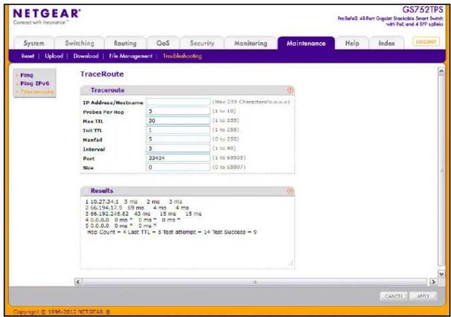 NETGEAR® Connect with Innovation™ GS752TPS ProSafe8: 4.6Port Gigabit Stackable Smart Switch with FcE and 4 SPP upticks System Switching Routing QoS Security Monitoring Maintenance Help/Index LOGOU Reset | Upload | Download | File Management | Troubleshooting Peng Ping IPv6 TraceRoute Traceroute IP Address/Hostname (May 255 Characters/xac.xv) Probes Per Hop 3 (1 to 10) Max TTL 30 (1 to 205) Init TTL 1 (1 to 265) Maxfail 5 (0 to 205) Interval 3 (1 to 40) Port 33434 (1 to 63333) Size 0 (0 to 65907) Results 1 10.27.34.1 3 ms 2 ms 3 ms 2 66.194.17.9 69 ms 4 ms 4 ms 3 66.192.245.82 43 ms 15 ms 15 ms 4 0.0.0.0 0 ms * 0 ms * 0 ms * 5 0.0.0.0 0 ms * 0 ms * Hop Count = 4 Last TTL = 5 Test attempt = 14 Test Success = 9 CANCE APPLY Copyright © 1996-2012 NETGEAR ®