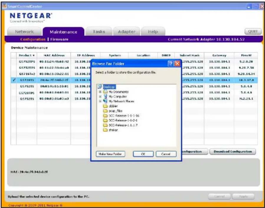 SmartControlCenter NETGEAR* Connect with Innovation* Network Maintenance Tasks Adapter Help Configuration | Firmware Current Network Adapter 10.130.184.52 Device Maintenance Product # G5752TPS G5752TPS G5716Tfs2 G5728TS G5752TS G5728TPS G5752TS Browse For Folder Select a folder to store the configuration file. Desktop My Documents My Computer My Network Places dibler pcap_files SCC-Release-1-1-1-16 SCC-Release-1-1-2-1 SCC-Release-1.1.1.7 shekar Make New Folder OK Cancel Configuration Download Configuration HAC: 20:4e:7f:34:bdb:2f Upload the selected device configuration to the PC. Copyright © 2009-2011 Netgear ©