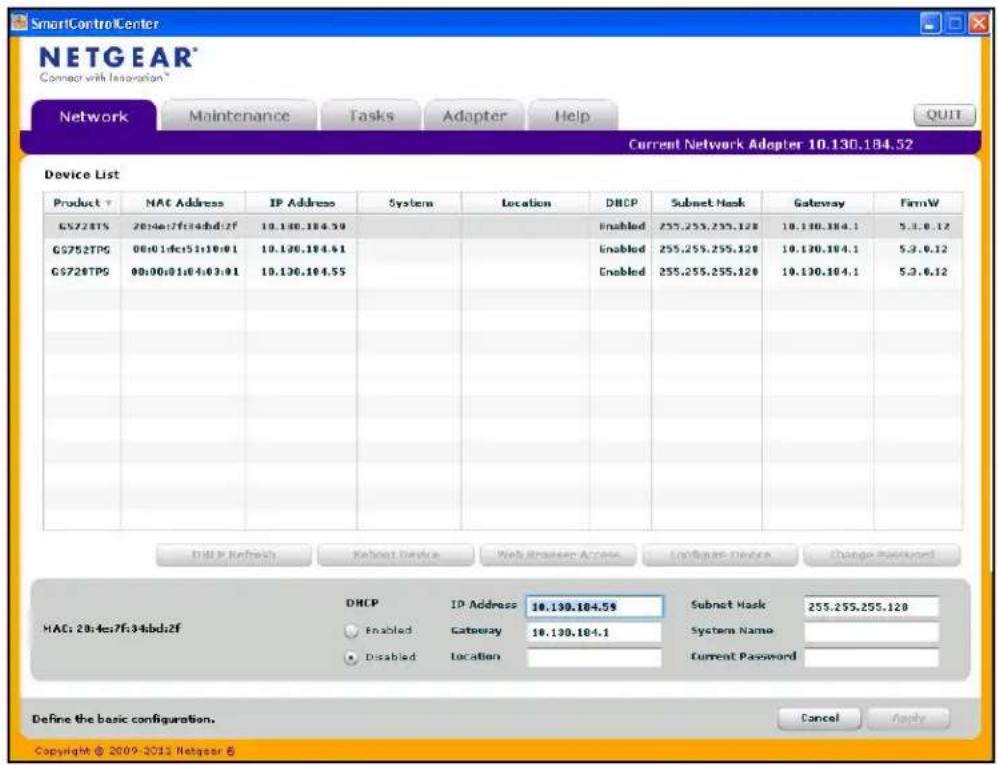 SmartControl Center NETGEAR® Connect with Innovation™ Network Maintenance Tasks Adapter Help Current Network Adapter 10.130.184.52 Device List Product ↑ NAT Address IP Address System Location DHCP Subnet Mask Gateway FirmW GS728TS 20:4e:7f:34bd:2f 10.130.184.59 Enabled 255.255.255.128 10.130.184.1 5.3.6.12 GS752TPG 00:01:dfc:51:10:01 10.130.184.61 Enabled 255.255.255.128 10.130.184.1 5.3.6.12 GS728TPS 00:00:01:04:03:01 10.130.184.55 Enabled 255.255.255.128 10.130.184.1 5.3.6.12 DHCP Refresh Reset Device Web Reader Access Configure Device Change Password HAC: 20:4e:7f:34bd:2f DHCP IP Address 10.130.184.59 Subnet Mask 255.255.255.128 Enabled Gateway 10.130.184.1 System Name Disabled Location Current Password Define the basic configuration. Copyright © 2009-2013 Netgear B Cancel Apply