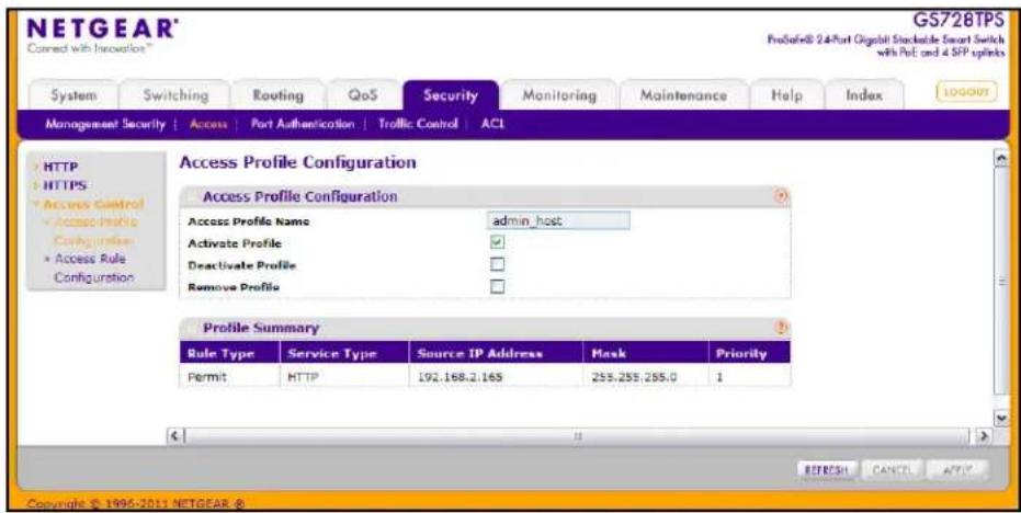 NETGEAR® Connected with Innovation™ GS728TPS ProSafe® 2.4-Port Gigabit Stackable Smart Switch with Port and 4 SFP splinks System Switching Routing QoS Security Monitoring Maintenance Help/Index LOGOXT Management Security | Access | Port Authentication | Traffic Control | ACL HTTP HTTPS Access Control Access Profile Configurations Access Rule Configuration Access Profile Configuration Access Profile Name admin_host Activate Profile Deactivate Profile Remove Profile Profile Summary Rule Type Service Type Source IP Address Mask Priority Permit HTTP 192.168.2.165 255.255.255.0 1 © 1996-2011 NETGEAR ®