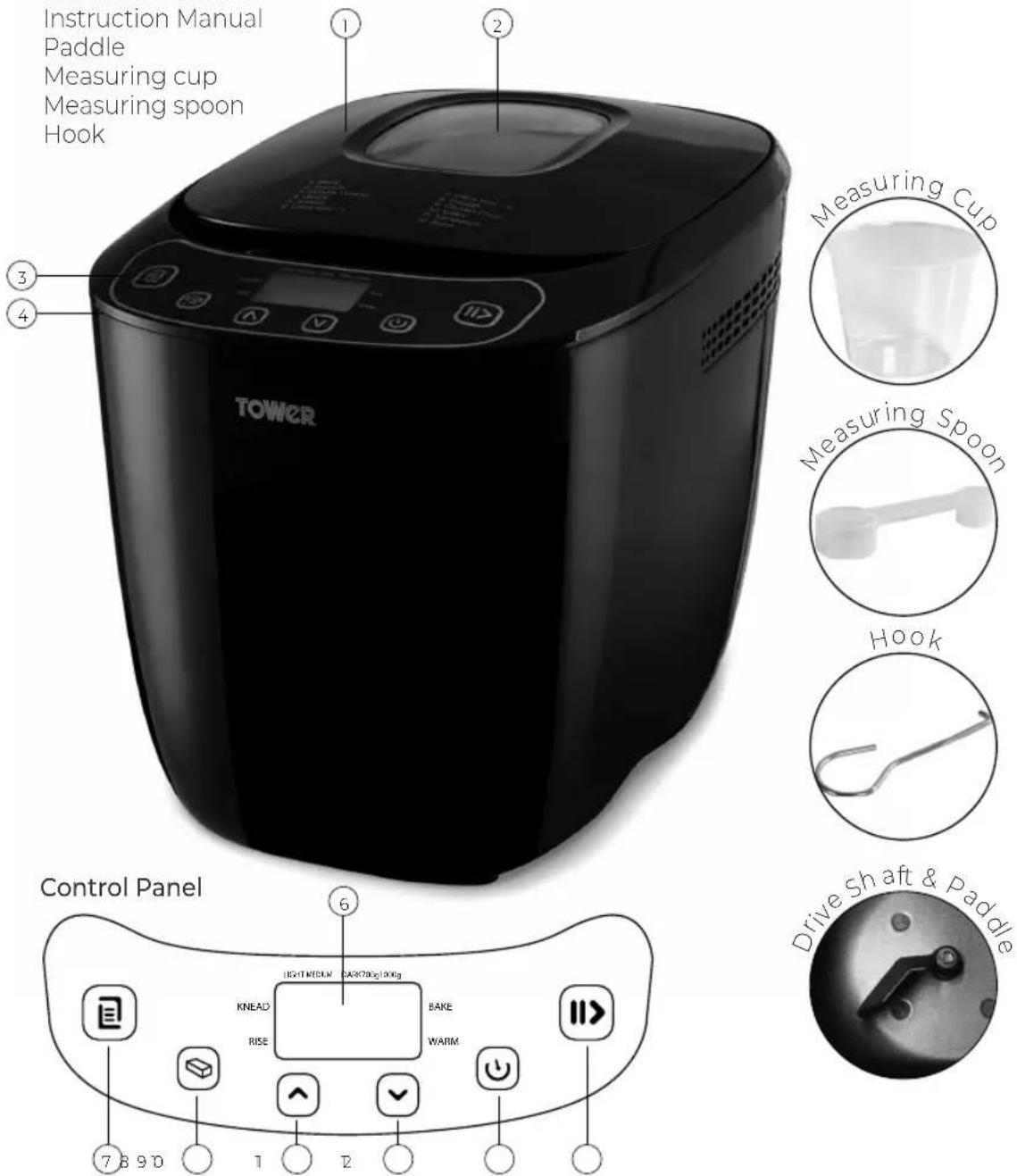Instruction Manual Paddle Measuring cup Measuring spoon Hook ① ② ③ ④ TOWER Measuring Cup Measuring Spoon Hook Control Panel ⑥ KNEAD BEKE RISE WARM 7 8 9 10 1 2 Drive Shaft & Paddle