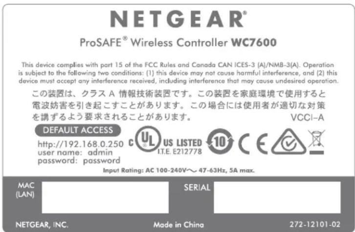 NETGEAR® ProSAFE® Wireless Controller WC7600 This device complies with part 15 of the FCC Rules and Canada CAN ICES-3 (A)/NMB-3(A). Operation is subject to the following two conditions: (1) this device may not cause harmful interference, and (2) this device must accept any interference received, including interference that may cause undesired operation. この装置は、クラス A 情報技術装置です。この装置を家庭環境で使用すると電波妨害を引き起こすことがあります。この場合には使用者が適切な対策を講ずるよう要求されることがあります。 VCCI-A DEFAULT ACCESS http://192.168.0.250 user name: admin password: password C US LISTED IT.E. E212778 10 C E ✓ Input Rating: AC 100-240V～47-63Hz, 5A max. MAC (LAN) SERIAL NETGEAR, INC. Made in China 272-12101-02