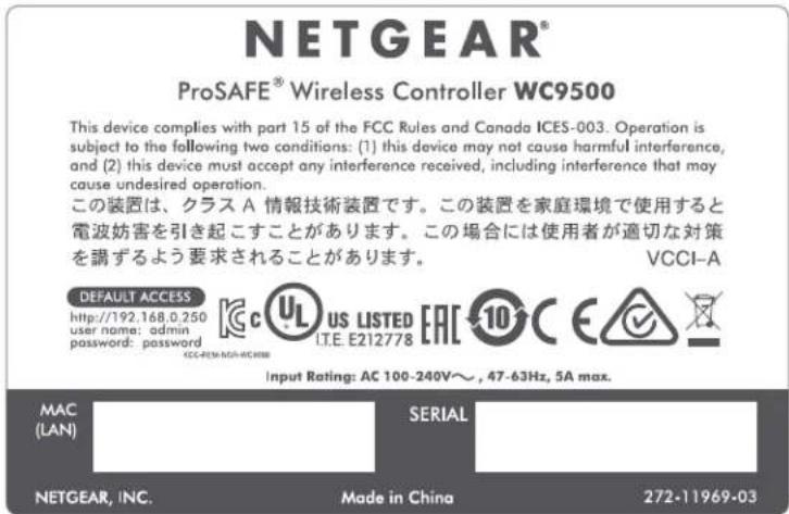 NETGEAR® ProSAFE® Wireless Controller WC9500 This device complies with part 15 of the FCC Rules and Canada ICES-003. Operation is subject to the following two conditions: (1) this device may not cause harmful interference, and (2) this device must accept any interference received, including interference that may cause undesired operation. この装置は、クラス A 情報技術装置です。この装置を家庭環境で使用すると電波妨害を引き起こすことがあります。この場合には使用者が適切な対策を講ずるよう要求されることがあります。 VCCI-A DEFAULT ACCESS http://192.168.0.250 user name: admin password: password Kc UL US LISTED EAC 10 C E IT.E. E212778 CC-REN-MGA-RC-REB Input Rating: AC 100-240V~, 47-63Hz, 5A max. MAC (LAN) SERIAL NETGEAR, INC. Made in China 272-11969-03